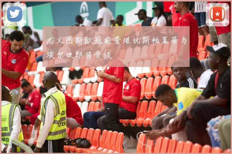 尤文图斯欧冠前景堪忧斯帕莱蒂与埃尔坎即将会谈