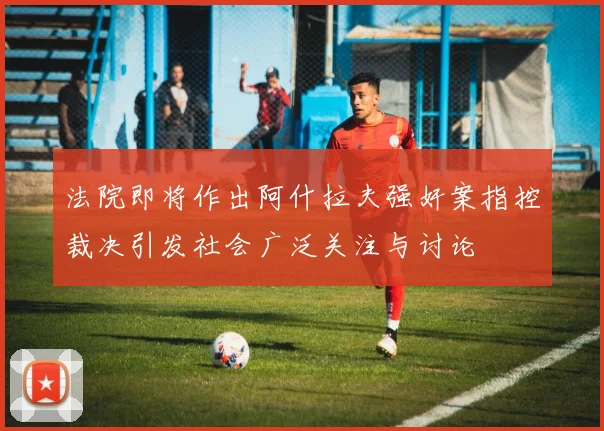 法院即将作出阿什拉夫强奸案指控裁决引发社会广泛关注与讨论