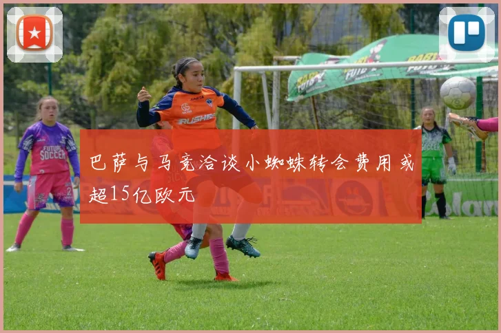 巴萨与马竞洽谈小蜘蛛转会费用或超15亿欧元