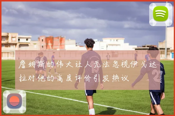 詹姆斯的伟大让人无法忽视伊戈达拉对他的高度评价引发热议