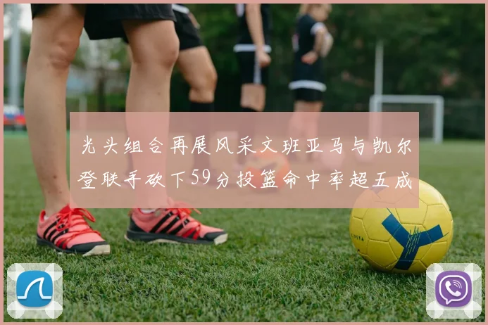 光头组合再展风采文班亚马与凯尔登联手砍下59分投篮命中率超五成