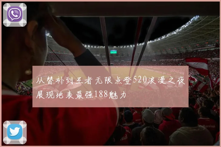 从替补到王者无限点登520浪漫之夜展现地表最强188魅力