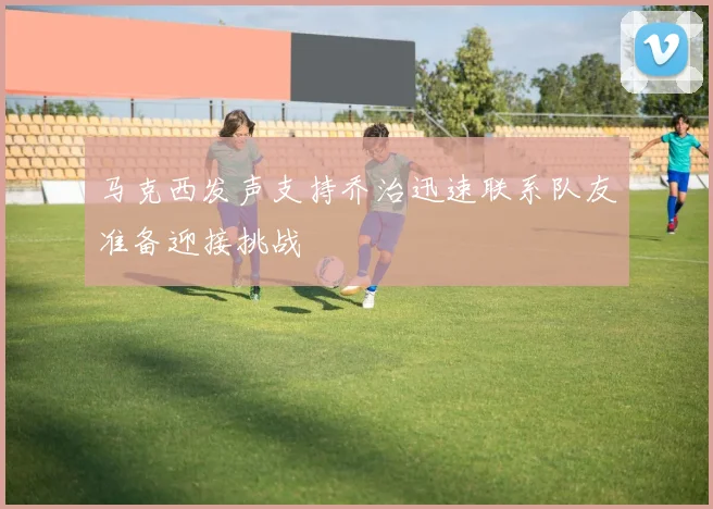 马克西发声支持乔治迅速联系队友准备迎接挑战