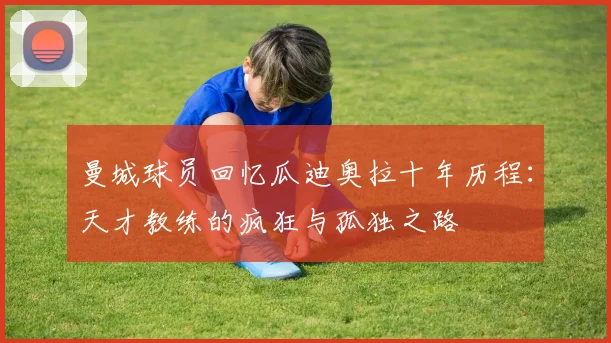 曼城球员回忆瓜迪奥拉十年历程：天才教练的疯狂与孤独之路