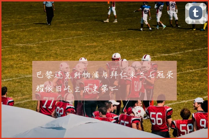 巴黎连克利物浦与拜仁米兰七冠荣耀依旧屹立历史第二