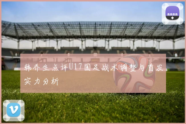 韩乔生点评U17国足战术调整与首发实力分析