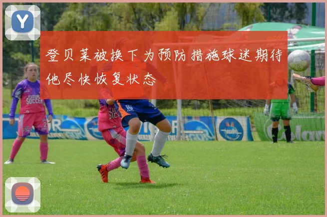 登贝莱被换下为预防措施球迷期待他尽快恢复状态