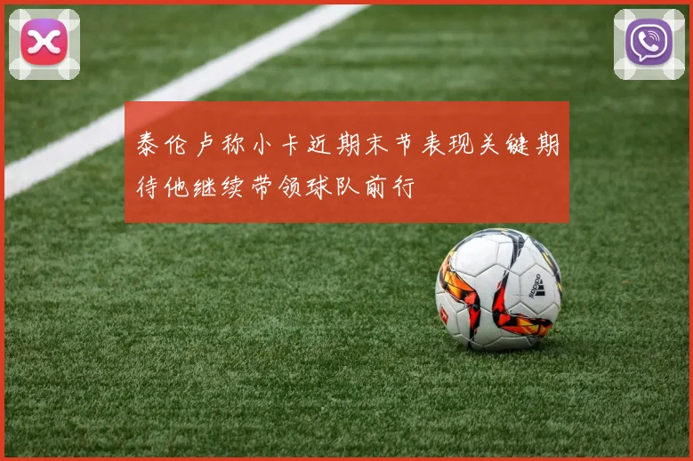 泰伦卢称小卡近期末节表现关键期待他继续带领球队前行