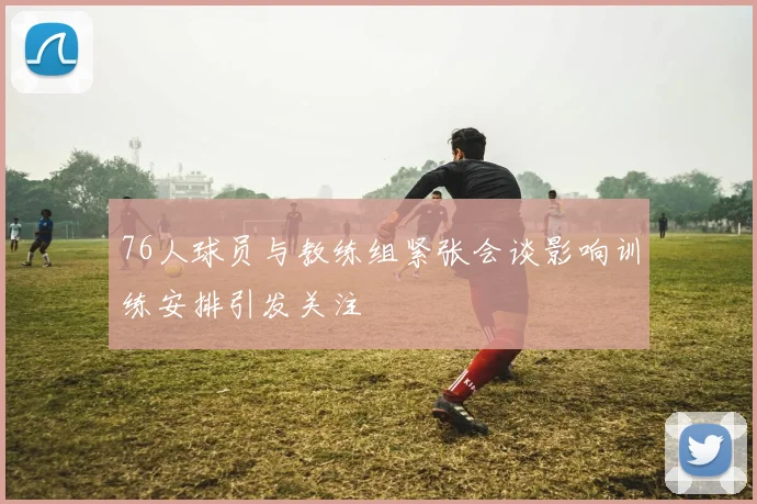 76人球员与教练组紧张会谈影响训练安排引发关注
