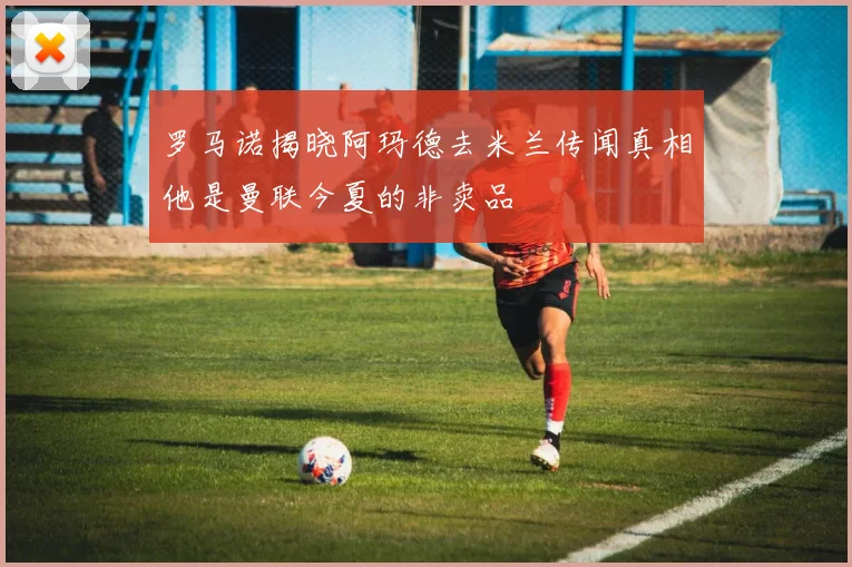 罗马诺揭晓阿玛德去米兰传闻真相他是曼联今夏的非卖品